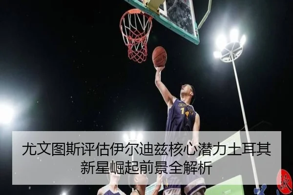 尤文图斯评估伊尔迪兹核心潜力土耳其新星崛起前景全解析