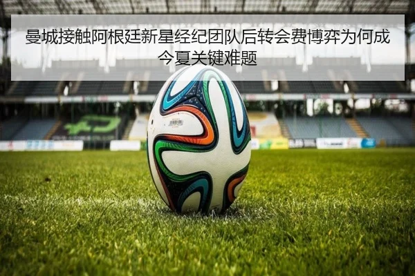 曼城接触阿根廷新星经纪团队后转会费博弈为何成今夏关键难题
